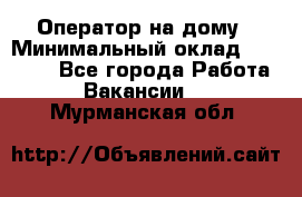 Оператор на дому › Минимальный оклад ­ 40 000 - Все города Работа » Вакансии   . Мурманская обл.